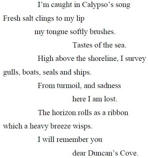 Ode to Duncan’s Cove. Poem by Melissa Boland. I’m caught in Calypso’s song, Fresh salt clings to my lip, my tongue softly brushes. Tastes of the sea. High above the shoreline, I survey, gulls, boats, seals and ships. From turmoil, and sadness, here I am lost. The horizon rolls as a ribbon, which a heavy breeze wisps. I will remember you, dear Duncan’s Cove.